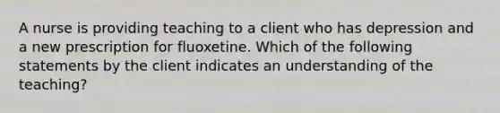 A nurse is providing teaching to a client who has depression and a new prescription for fluoxetine. Which of the following statements by the client indicates an understanding of the teaching?