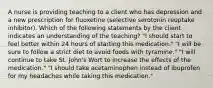 A nurse is providing teaching to a client who has depression and a new prescription for fluoxetine (selective serotonin reuptake inhibitor). Which of the following statements by the client indicates an understanding of the teaching? "I should start to feel better within 24 hours of starting this medication." "I will be sure to follow a strict diet to avoid foods with tyramine." "I will continue to take St. John's Wort to increase the effects of the medication." "I should take acetaminophen instead of ibuprofen for my headaches while taking this medication."