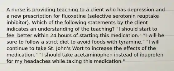 A nurse is providing teaching to a client who has depression and a new prescription for fluoxetine (selective serotonin reuptake inhibitor). Which of the following statements by the client indicates an understanding of the teaching? "I should start to feel better within 24 hours of starting this medication." "I will be sure to follow a strict diet to avoid foods with tyramine." "I will continue to take St. John's Wort to increase the effects of the medication." "I should take acetaminophen instead of ibuprofen for my headaches while taking this medication."