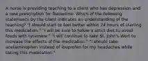 A nurse is providing teaching to a client who has depression and a new prescription for fluoxetine. Which of the following statements by the client indicates an understanding of the teaching? "I should start to feel better within 24 hours of starting this medication." "I will be sure to follow a strict diet to avoid foods with tyramine." "I will continue to take St. John's Wort to increase the effects of the medication." "I should take acetaminophen instead of ibuprofen for my headaches while taking this medication."