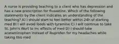 A nurse is providing teaching to a client who has depression and has a new prescription for fluoxetine. Which of the following statements by the client indicates an understanding of the teaching? A) I should start to feel better within 24h of starting med B) I will avoid foods with tyramine C) I will continue to take St. John's Wort to inc effects of med D) I should take acetaminophen instead of ibuprofen for my headaches while taking this med