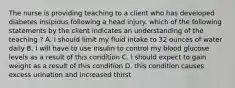 The nurse is providing teaching to a client who has developed diabetes insipidus following a head injury. which of the following statements by the client indicates an understanding of the teaching ? A. I should limit my fluid intake to 32 ounces of water daily B. I will have to use insulin to control my blood glucose levels as a result of this condition C. I should expect to gain weight as a result of this condition D. this condition causes excess urination and increased thirst