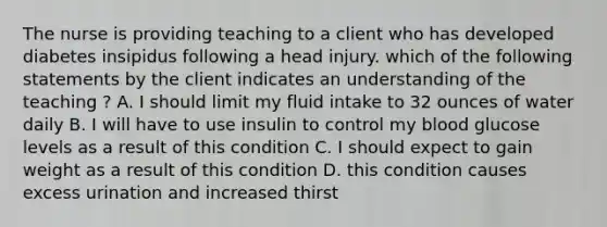 The nurse is providing teaching to a client who has developed diabetes insipidus following a head injury. which of the following statements by the client indicates an understanding of the teaching ? A. I should limit my fluid intake to 32 ounces of water daily B. I will have to use insulin to control my blood glucose levels as a result of this condition C. I should expect to gain weight as a result of this condition D. this condition causes excess urination and increased thirst