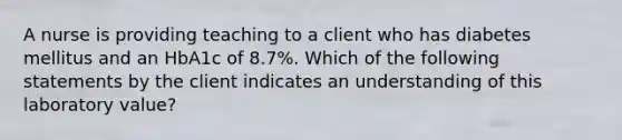 A nurse is providing teaching to a client who has diabetes mellitus and an HbA1c of 8.7%. Which of the following statements by the client indicates an understanding of this laboratory value?