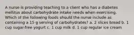 A nurse is providing teaching to a client who has a diabetes mellitus about carbohydrate intake needs when exercising. Which of the following foods should the nurse include as containing a 15 g serving of carbohydrates? a. 2 slices bread b. 1 cup sugar-free yogurt c. 1 cup milk d. 1 cup regular ice cream