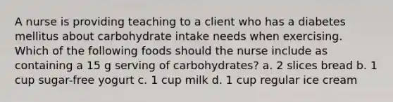 A nurse is providing teaching to a client who has a diabetes mellitus about carbohydrate intake needs when exercising. Which of the following foods should the nurse include as containing a 15 g serving of carbohydrates? a. 2 slices bread b. 1 cup sugar-free yogurt c. 1 cup milk d. 1 cup regular ice cream