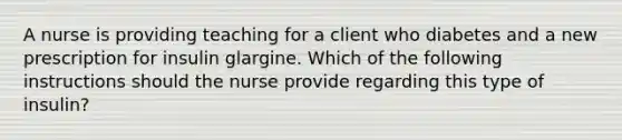 A nurse is providing teaching for a client who diabetes and a new prescription for insulin glargine. Which of the following instructions should the nurse provide regarding this type of insulin?