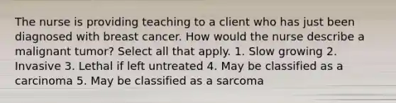 The nurse is providing teaching to a client who has just been diagnosed with breast cancer. How would the nurse describe a malignant tumor? Select all that apply. 1. Slow growing 2. Invasive 3. Lethal if left untreated 4. May be classified as a carcinoma 5. May be classified as a sarcoma