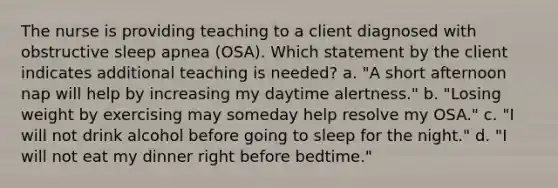 The nurse is providing teaching to a client diagnosed with obstructive sleep apnea (OSA). Which statement by the client indicates additional teaching is needed? a. "A short afternoon nap will help by increasing my daytime alertness." b. "Losing weight by exercising may someday help resolve my OSA." c. "I will not drink alcohol before going to sleep for the night." d. "I will not eat my dinner right before bedtime."