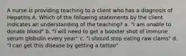 A nurse is providing teaching to a client who has a diagnosis of Hepatitis A. Which of the following statements by the client indicates an understanding of the teaching? a. "I am unable to donate blood" b. "I will need to get a booster shot of immune serum globulin every year" c. "I should stop eating raw clams" d. "I can get this disease by getting a tattoo"