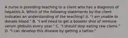 A nurse is providing teaching to a client who has a diagnosis of hepatitis A. Which of the following statements by the client indicates an understanding of the teaching? A. "I am unable to donate blood." B. "I will need to get a booster shot of immune serum globulin every year." C. "I should stop eating raw clams." D. "I can develop this disease by getting a tattoo."