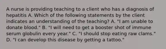 A nurse is providing teaching to a client who has a diagnosis of hepatitis A. Which of the following statements by the client indicates an understanding of the teaching? A. "I am unable to donate blood." B. "I will need to get a booster shot of immune serum globulin every year." C. "I should stop eating raw clams." D. "I can develop this disease by getting a tattoo."