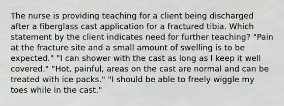 The nurse is providing teaching for a client being discharged after a fiberglass cast application for a fractured tibia. Which statement by the client indicates need for further teaching? "Pain at the fracture site and a small amount of swelling is to be expected." "I can shower with the cast as long as I keep it well covered." "Hot, painful, areas on the cast are normal and can be treated with ice packs." "I should be able to freely wiggle my toes while in the cast."