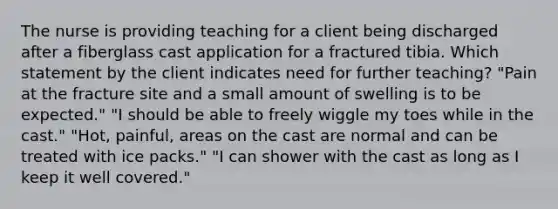 The nurse is providing teaching for a client being discharged after a fiberglass cast application for a fractured tibia. Which statement by the client indicates need for further teaching? "Pain at the fracture site and a small amount of swelling is to be expected." "I should be able to freely wiggle my toes while in the cast." "Hot, painful, areas on the cast are normal and can be treated with ice packs." "I can shower with the cast as long as I keep it well covered."