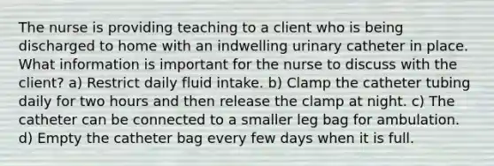 The nurse is providing teaching to a client who is being discharged to home with an indwelling urinary catheter in place. What information is important for the nurse to discuss with the client? a) Restrict daily fluid intake. b) Clamp the catheter tubing daily for two hours and then release the clamp at night. c) The catheter can be connected to a smaller leg bag for ambulation. d) Empty the catheter bag every few days when it is full.