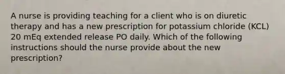 A nurse is providing teaching for a client who is on diuretic therapy and has a new prescription for potassium chloride (KCL) 20 mEq extended release PO daily. Which of the following instructions should the nurse provide about the new prescription?