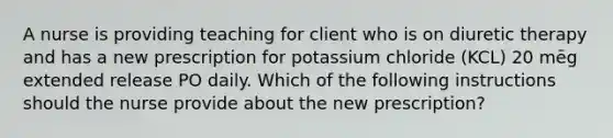 A nurse is providing teaching for client who is on diuretic therapy and has a new prescription for potassium chloride (KCL) 20 mēg extended release PO daily. Which of the following instructions should the nurse provide about the new prescription?