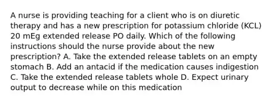 A nurse is providing teaching for a client who is on diuretic therapy and has a new prescription for potassium chloride (KCL) 20 mEg extended release PO daily. Which of the following instructions should the nurse provide about the new prescription? A. Take the extended release tablets on an empty stomach B. Add an antacid if the medication causes indigestion C. Take the extended release tablets whole D. Expect urinary output to decrease while on this medication