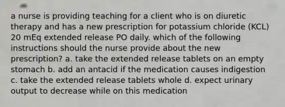 a nurse is providing teaching for a client who is on diuretic therapy and has a new prescription for potassium chloride (KCL) 20 mEq extended release PO daily. which of the following instructions should the nurse provide about the new prescription? a. take the extended release tablets on an empty stomach b. add an antacid if the medication causes indigestion c. take the extended release tablets whole d. expect urinary output to decrease while on this medication