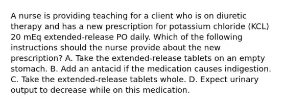 A nurse is providing teaching for a client who is on diuretic therapy and has a new prescription for potassium chloride (KCL) 20 mEq extended-release PO daily. Which of the following instructions should the nurse provide about the new prescription? A. Take the extended-release tablets on an empty stomach. B. Add an antacid if the medication causes indigestion. C. Take the extended-release tablets whole. D. Expect urinary output to decrease while on this medication.