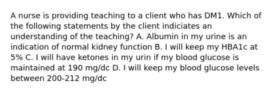 A nurse is providing teaching to a client who has DM1. Which of the following statements by the client indiciates an understanding of the teaching? A. Albumin in my urine is an indication of normal kidney function B. I will keep my HBA1c at 5% C. I will have ketones in my urin if my blood glucose is maintained at 190 mg/dc D. I will keep my blood glucose levels between 200-212 mg/dc