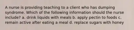 A nurse is providing teaching to a client who has dumping syndrome. Which of the following information should the nurse include? a. drink liquids with meals b. apply pectin to foods c. remain active after eating a meal d. replace sugars with honey