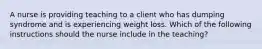 A nurse is providing teaching to a client who has dumping syndrome and is experiencing weight loss. Which of the following instructions should the nurse include in the teaching?