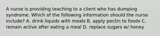 A nurse is providing teaching to a client who has dumping syndrome. Which of the following information should the nurse include? A. drink liquids with meals B. apply pectin to foods C. remain active after eating a meal D. replace sugars w/ honey
