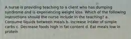 A nurse is providing teaching to a client who has dumping syndrome and is experiencing weight loss. Which of the following instructions should the nurse include in the teaching? a. Consume liquids between meals b. Increase intake of simple carbs c. Decrease foods high in fat content d. Eat meals low in protein