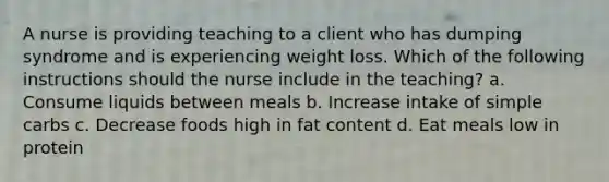 A nurse is providing teaching to a client who has dumping syndrome and is experiencing weight loss. Which of the following instructions should the nurse include in the teaching? a. Consume liquids between meals b. Increase intake of simple carbs c. Decrease foods high in fat content d. Eat meals low in protein