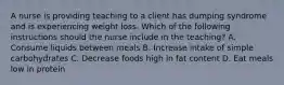 A nurse is providing teaching to a client has dumping syndrome and is experiencing weight loss. Which of the following instructions should the nurse include in the teaching? A. Consume liquids between meals B. Increase intake of simple carbohydrates C. Decrease foods high in fat content D. Eat meals low in protein