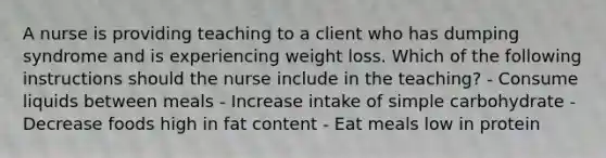 A nurse is providing teaching to a client who has dumping syndrome and is experiencing weight loss. Which of the following instructions should the nurse include in the teaching? - Consume liquids between meals - Increase intake of simple carbohydrate - Decrease foods high in fat content - Eat meals low in protein