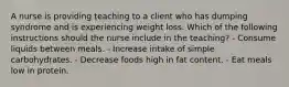 A nurse is providing teaching to a client who has dumping syndrome and is experiencing weight loss. Which of the following instructions should the nurse include in the teaching? - Consume liquids between meals. - Increase intake of simple carbohydrates. - Decrease foods high in fat content. - Eat meals low in protein.