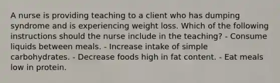 A nurse is providing teaching to a client who has dumping syndrome and is experiencing weight loss. Which of the following instructions should the nurse include in the teaching? - Consume liquids between meals. - Increase intake of simple carbohydrates. - Decrease foods high in fat content. - Eat meals low in protein.