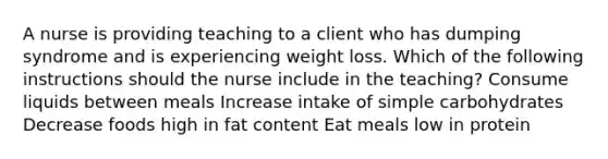 A nurse is providing teaching to a client who has dumping syndrome and is experiencing weight loss. Which of the following instructions should the nurse include in the teaching? Consume liquids between meals Increase intake of simple carbohydrates Decrease foods high in fat content Eat meals low in protein