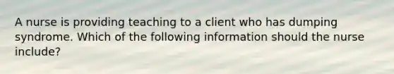 A nurse is providing teaching to a client who has dumping syndrome. Which of the following information should the nurse include?