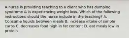 A nurse is providing teaching to a client who has dumping syndrome & is experiencing weight loss. Which of the following instructions should the nurse include in the teaching? A. Consume liquids between meals B. increase intake of simple carbs C. decreases food high in fat content D. eat meals low in protein