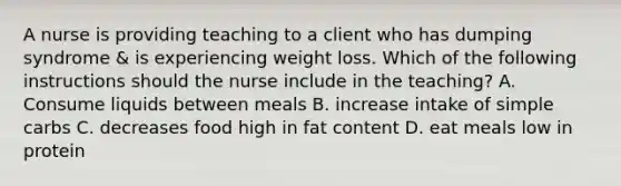 A nurse is providing teaching to a client who has dumping syndrome & is experiencing weight loss. Which of the following instructions should the nurse include in the teaching? A. Consume liquids between meals B. increase intake of simple carbs C. decreases food high in fat content D. eat meals low in protein