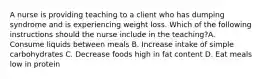 A nurse is providing teaching to a client who has dumping syndrome and is experiencing weight loss. Which of the following instructions should the nurse include in the teaching?A. Consume liquids between meals B. Increase intake of simple carbohydrates C. Decrease foods high in fat content D. Eat meals low in protein