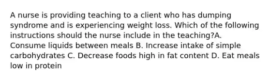 A nurse is providing teaching to a client who has dumping syndrome and is experiencing weight loss. Which of the following instructions should the nurse include in the teaching?A. Consume liquids between meals B. Increase intake of simple carbohydrates C. Decrease foods high in fat content D. Eat meals low in protein