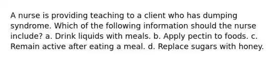 A nurse is providing teaching to a client who has dumping syndrome. Which of the following information should the nurse include? a. Drink liquids with meals. b. Apply pectin to foods. c. Remain active after eating a meal. d. Replace sugars with honey.