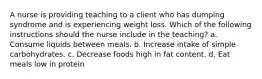 A nurse is providing teaching to a client who has dumping syndrome and is experiencing weight loss. Which of the following instructions should the nurse include in the teaching? a. Consume liquids between meals. b. Increase intake of simple carbohydrates. c. Decrease foods high in fat content. d. Eat meals low in protein