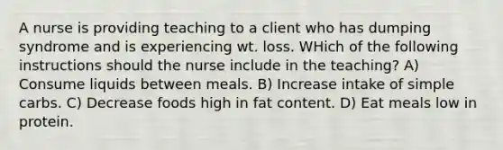 A nurse is providing teaching to a client who has dumping syndrome and is experiencing wt. loss. WHich of the following instructions should the nurse include in the teaching? A) Consume liquids between meals. B) Increase intake of simple carbs. C) Decrease foods high in fat content. D) Eat meals low in protein.