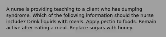 A nurse is providing teaching to a client who has dumping syndrome. Which of the following information should the nurse include? Drink liquids with meals. Apply pectin to foods. Remain active after eating a meal. Replace sugars with honey.