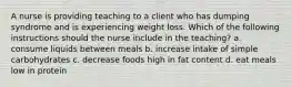 A nurse is providing teaching to a client who has dumping syndrome and is experiencing weight loss. Which of the following instructions should the nurse include in the teaching? a. consume liquids between meals b. increase intake of simple carbohydrates c. decrease foods high in fat content d. eat meals low in protein