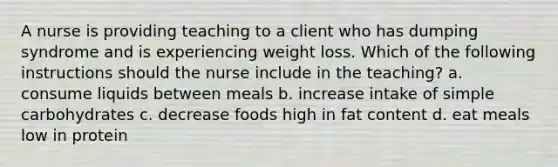 A nurse is providing teaching to a client who has dumping syndrome and is experiencing weight loss. Which of the following instructions should the nurse include in the teaching? a. consume liquids between meals b. increase intake of simple carbohydrates c. decrease foods high in fat content d. eat meals low in protein