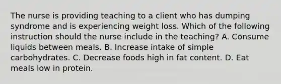 The nurse is providing teaching to a client who has dumping syndrome and is experiencing weight loss. Which of the following instruction should the nurse include in the teaching? A. Consume liquids between meals. B. Increase intake of simple carbohydrates. C. Decrease foods high in fat content. D. Eat meals low in protein.