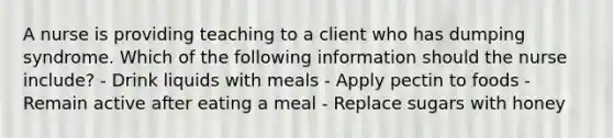 A nurse is providing teaching to a client who has dumping syndrome. Which of the following information should the nurse include? - Drink liquids with meals - Apply pectin to foods - Remain active after eating a meal - Replace sugars with honey
