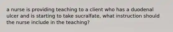 a nurse is providing teaching to a client who has a duodenal ulcer and is starting to take sucralfate, what instruction should the nurse include in the teaching?