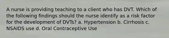 A nurse is providing teaching to a client who has DVT. Which of the following findings should the nurse identify as a risk factor for the development of DVTs? a. Hypertension b. Cirrhosis c. NSAIDS use d. Oral Contraceptive Use